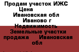 Продам участок ИЖС › Цена ­ 750 000 - Ивановская обл., Иваново г. Недвижимость » Земельные участки продажа   . Ивановская обл.